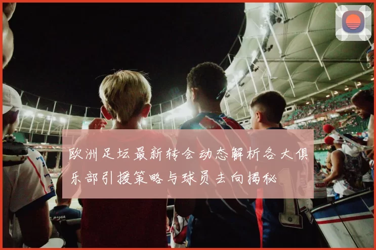 欧洲足坛最新转会动态解析各大俱乐部引援策略与球员去向揭秘