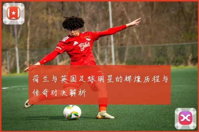 荷兰与英国足球明星的辉煌历程与传奇对决解析