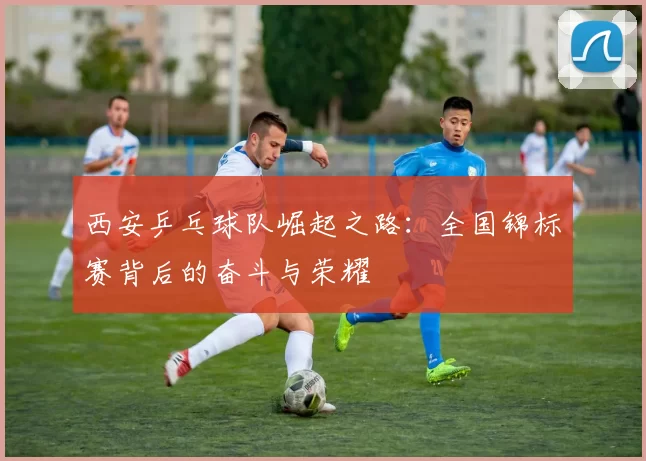 西安乒乓球队崛起之路：全国锦标赛背后的奋斗与荣耀