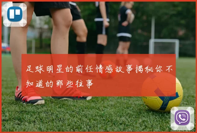 足球明星的前任情感故事揭秘你不知道的那些往事