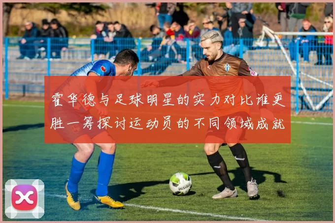 霍华德与足球明星的实力对比谁更胜一筹探讨运动员的不同领域成就
