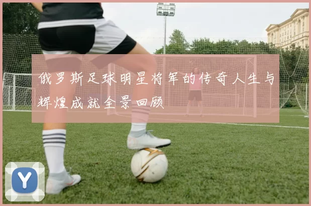 俄罗斯足球明星将军的传奇人生与辉煌成就全景回顾