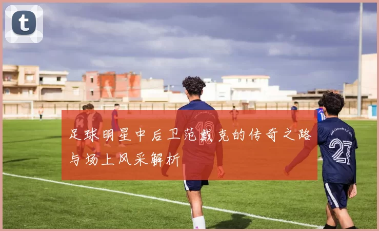 足球明星中后卫范戴克的传奇之路与场上风采解析