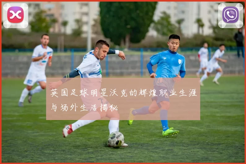 英国足球明星沃克的辉煌职业生涯与场外生活揭秘