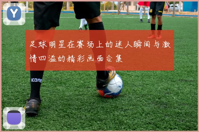 足球明星在赛场上的迷人瞬间与激情四溢的精彩画面合集