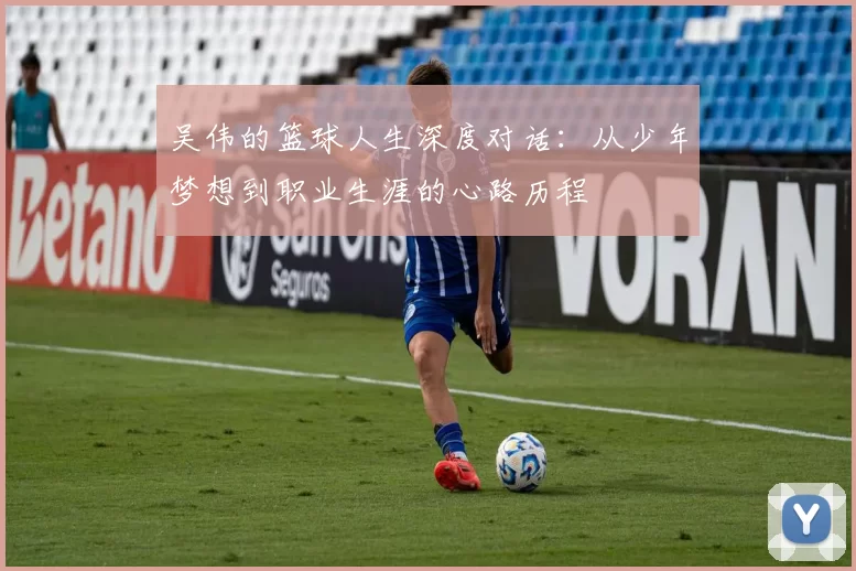 吴伟的篮球人生深度对话：从少年梦想到职业生涯的心路历程