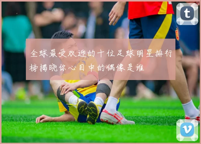 全球最受欢迎的十位足球明星排行榜揭晓你心目中的偶像是谁