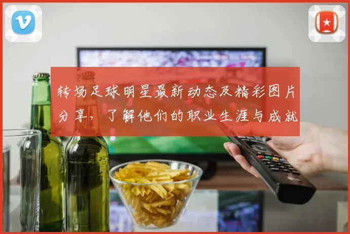 转场足球明星最新动态及精彩图片分享，了解他们的职业生涯与成就