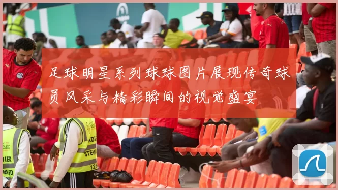 足球明星系列球球图片展现传奇球员风采与精彩瞬间的视觉盛宴