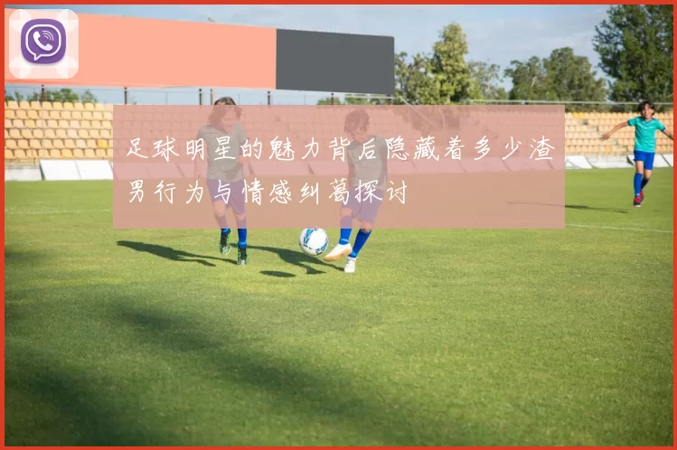 足球明星的魅力背后隐藏着多少渣男行为与情感纠葛探讨