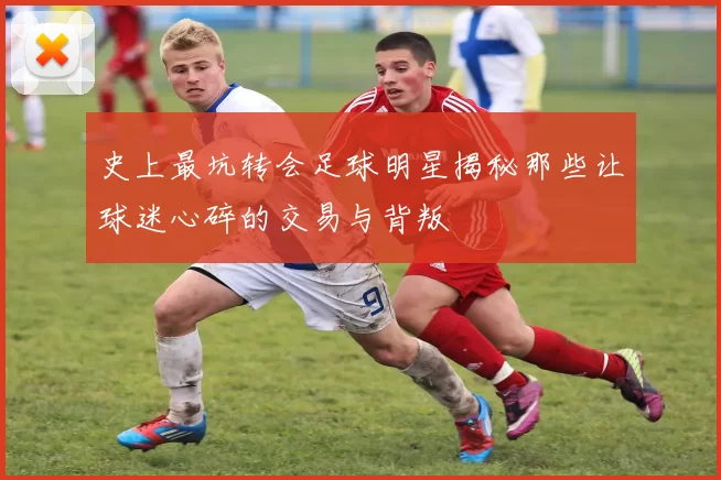 史上最坑转会足球明星揭秘那些让球迷心碎的交易与背叛