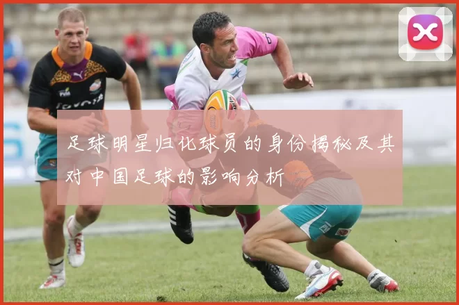 足球明星归化球员的身份揭秘及其对中国足球的影响分析