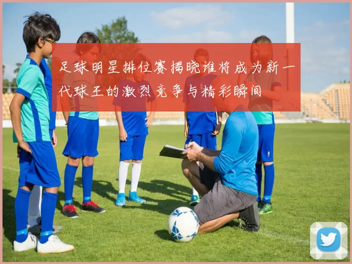 足球明星排位赛揭晓谁将成为新一代球王的激烈竞争与精彩瞬间