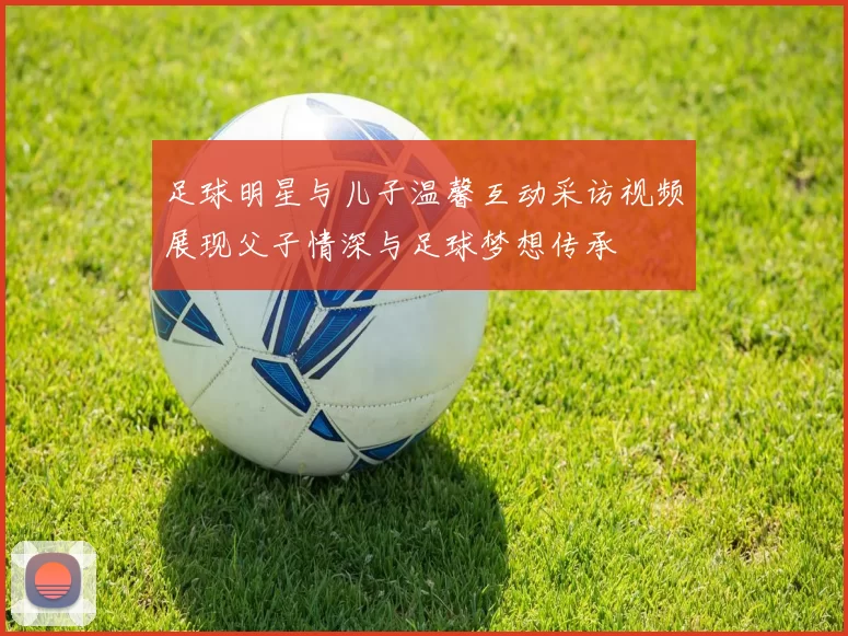 足球明星与儿子温馨互动采访视频展现父子情深与足球梦想传承