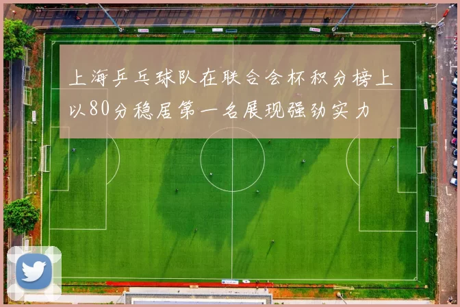 上海乒乓球队在联合会杯积分榜上以80分稳居第一名展现强劲实力