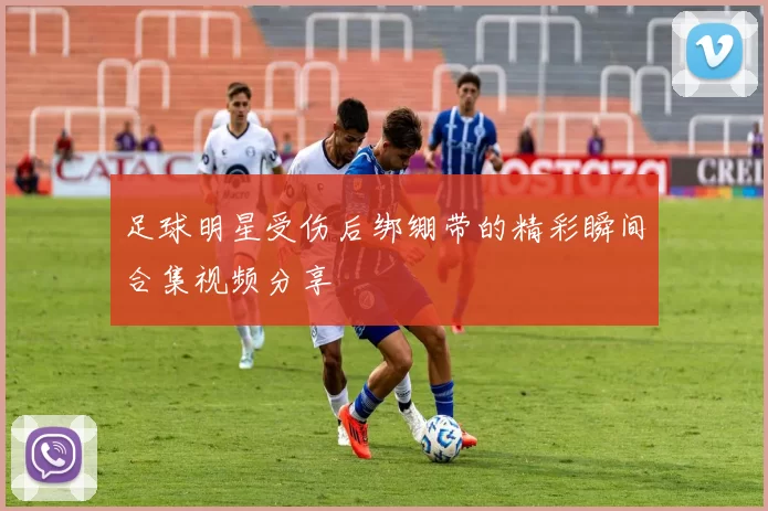 足球明星受伤后绑绷带的精彩瞬间合集视频分享
