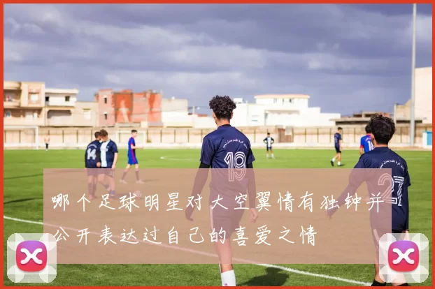 哪个足球明星对大空翼情有独钟并公开表达过自己的喜爱之情