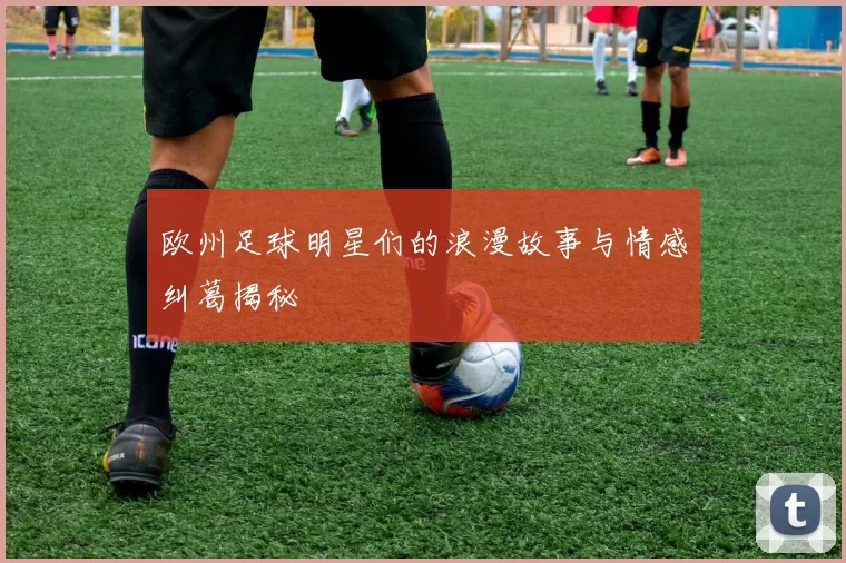 欧州足球明星们的浪漫故事与情感纠葛揭秘