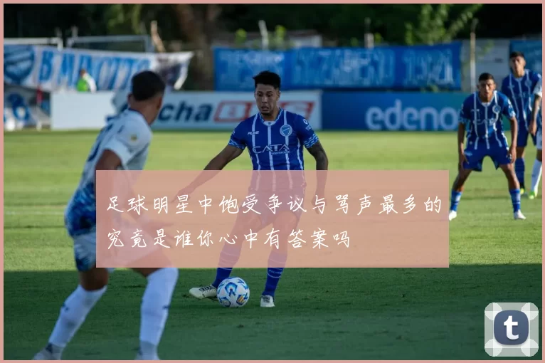 足球明星中饱受争议与骂声最多的究竟是谁你心中有答案吗