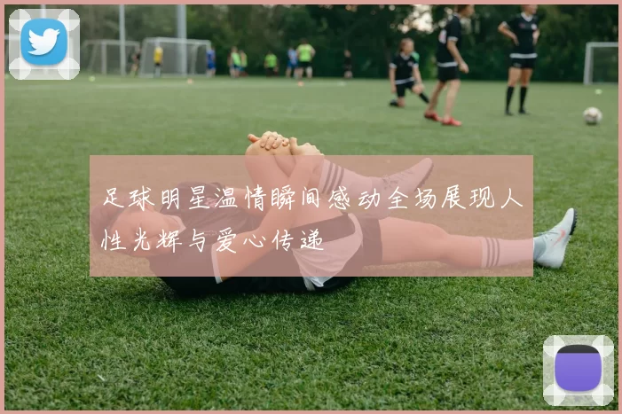 足球明星温情瞬间感动全场展现人性光辉与爱心传递
