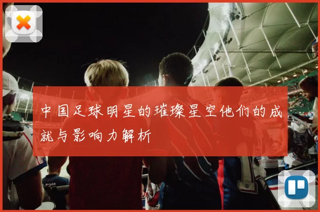 中国足球明星的璀璨星空他们的成就与影响力解析