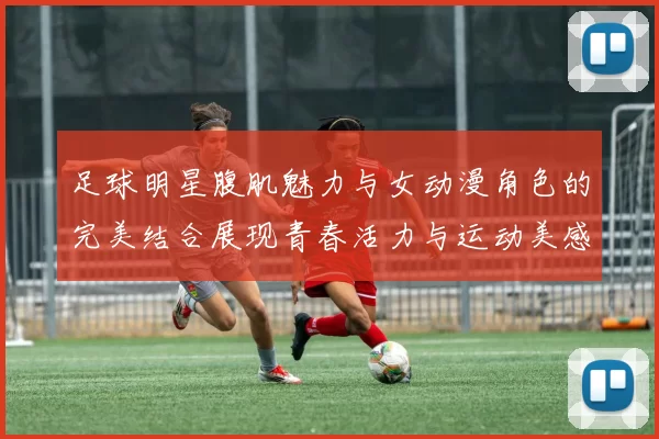 足球明星腹肌魅力与女动漫角色的完美结合展现青春活力与运动美感