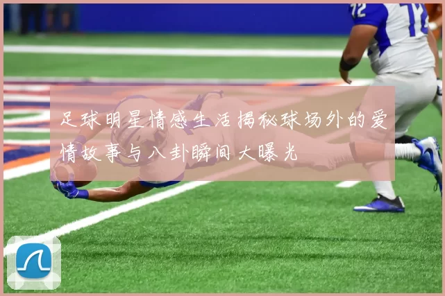 足球明星情感生活揭秘球场外的爱情故事与八卦瞬间大曝光
