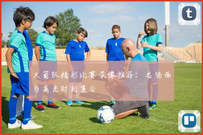 火箭队精彩比赛录像推荐：名场面与高光时刻集合