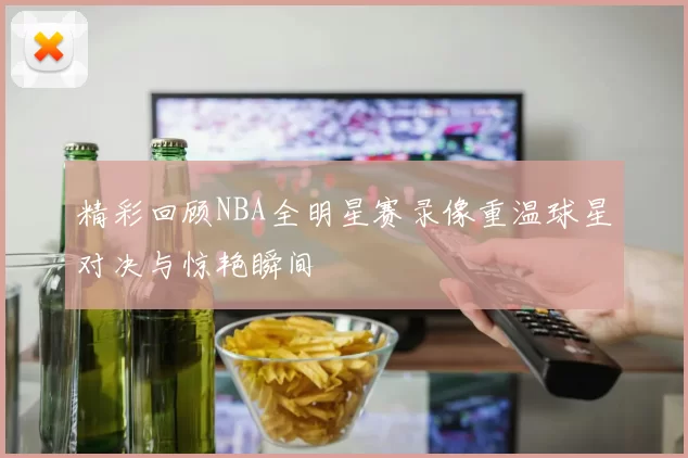 精彩回顾NBA全明星赛录像重温球星对决与惊艳瞬间