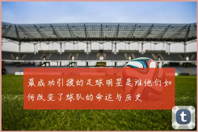 最成功引援的足球明星是谁他们如何改变了球队的命运与历史