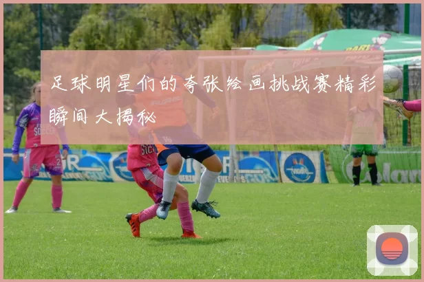 足球明星们的夸张绘画挑战赛精彩瞬间大揭秘