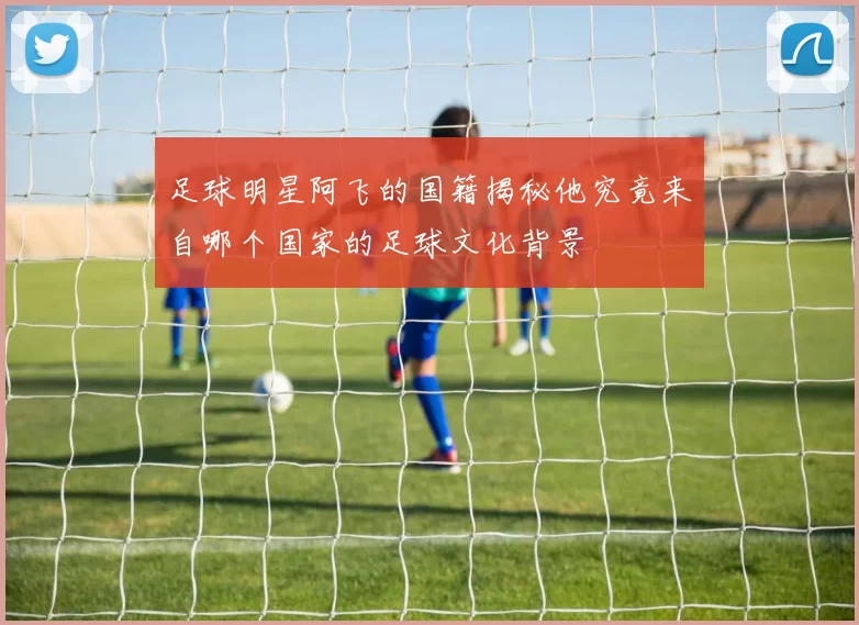 足球明星阿飞的国籍揭秘他究竟来自哪个国家的足球文化背景