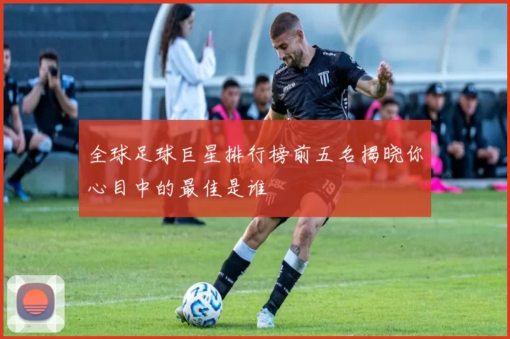 全球足球巨星排行榜前五名揭晓你心目中的最佳是谁