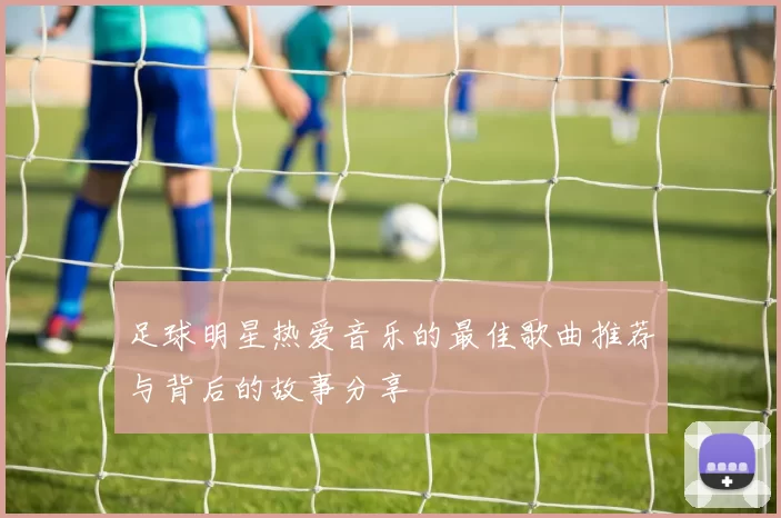 足球明星热爱音乐的最佳歌曲推荐与背后的故事分享