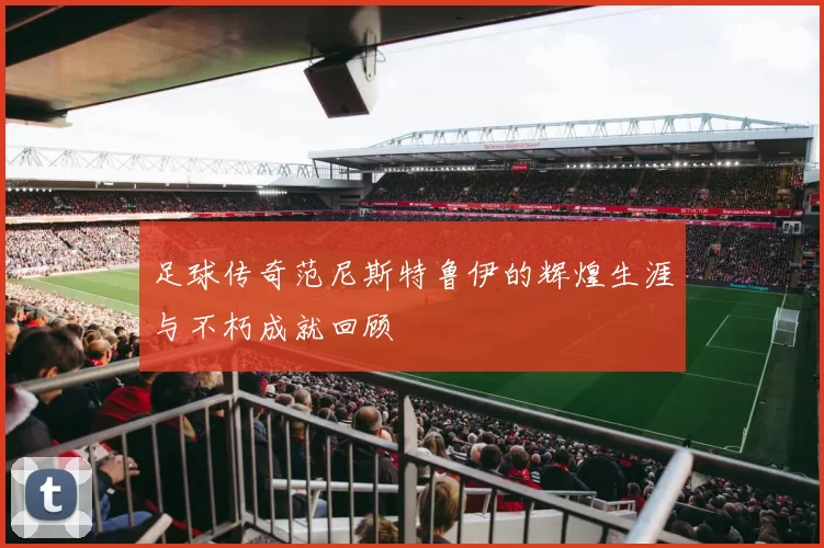 足球传奇范尼斯特鲁伊的辉煌生涯与不朽成就回顾