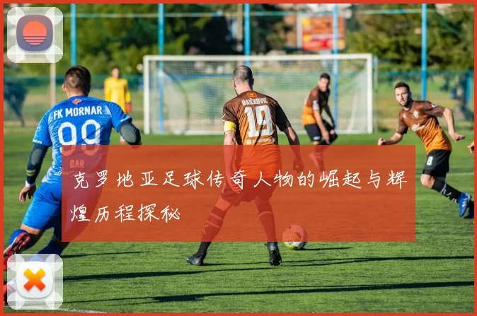 克罗地亚足球传奇人物的崛起与辉煌历程探秘