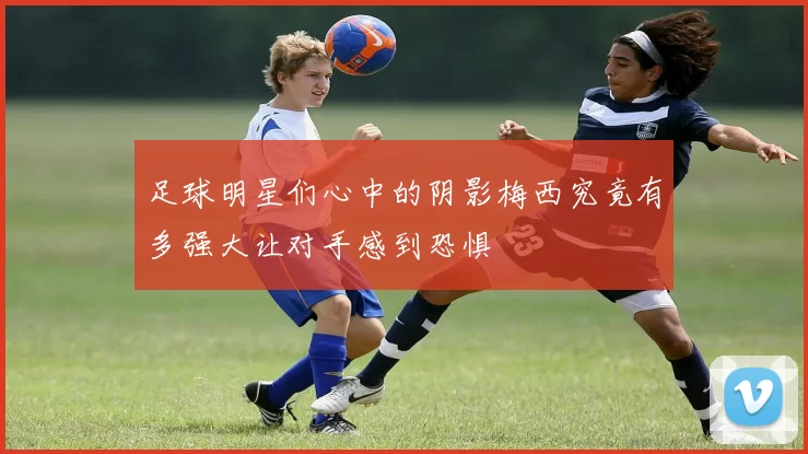 足球明星们心中的阴影梅西究竟有多强大让对手感到恐惧