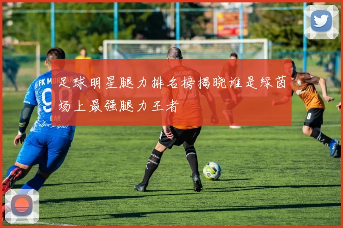 足球明星腿力排名榜揭晓谁是绿茵场上最强腿力王者