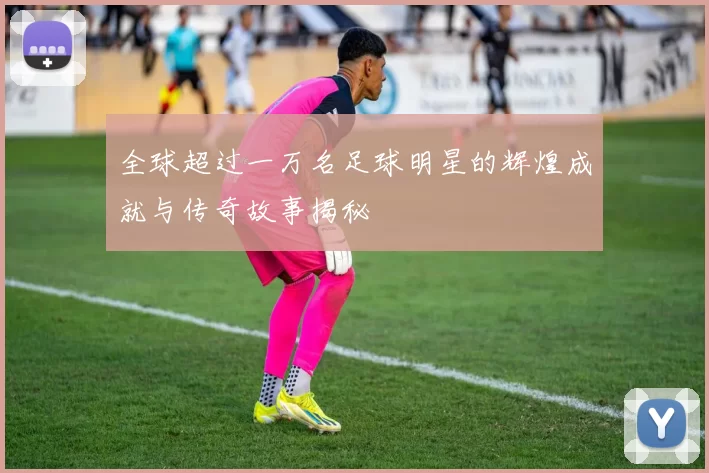 全球超过一万名足球明星的辉煌成就与传奇故事揭秘