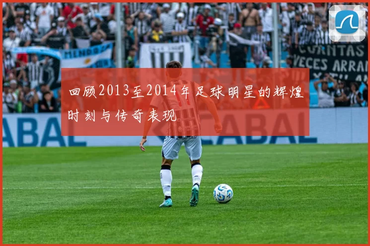 回顾2013至2014年足球明星的辉煌时刻与传奇表现