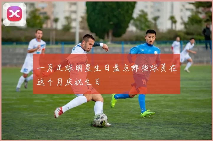一月足球明星生日盘点哪些球员在这个月庆祝生日