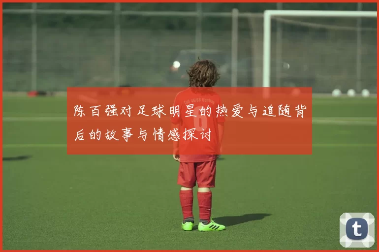 陈百强对足球明星的热爱与追随背后的故事与情感探讨