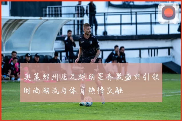 奥莱郑州店足球明星齐聚盛典引领时尚潮流与体育热情交融