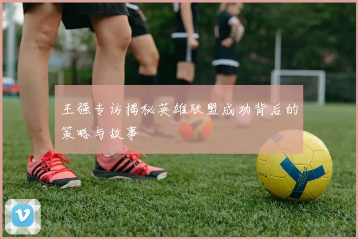 王强专访揭秘英雄联盟成功背后的策略与故事