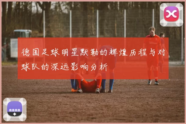 德国足球明星默勒的辉煌历程与对球队的深远影响分析