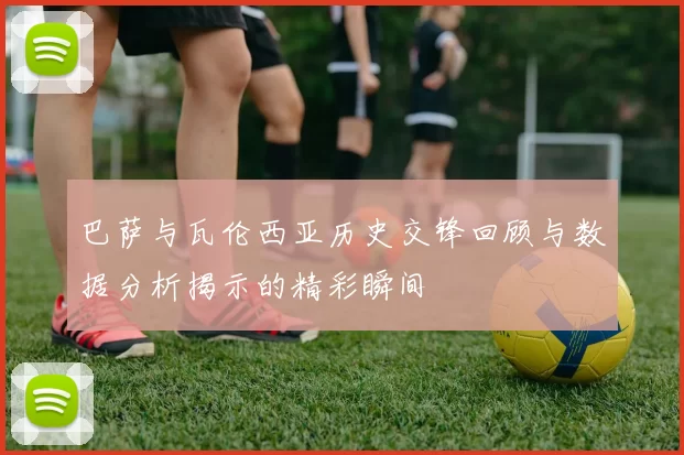 巴萨与瓦伦西亚历史交锋回顾与数据分析揭示的精彩瞬间