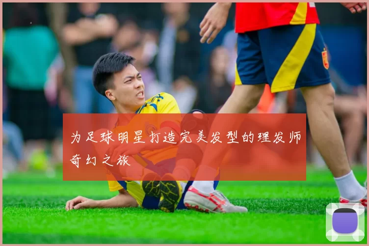 为足球明星打造完美发型的理发师奇幻之旅