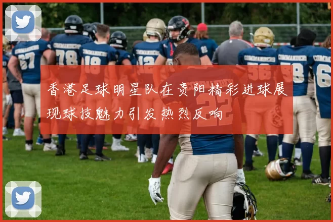 香港足球明星队在贵阳精彩进球展现球技魅力引发热烈反响