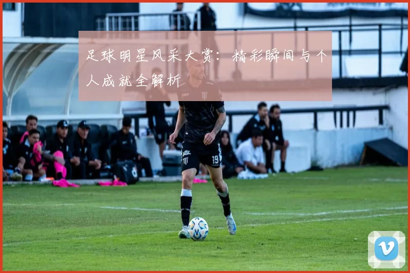 足球明星风采大赏：精彩瞬间与个人成就全解析