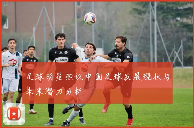 足球明星热议中国足球发展现状与未来潜力分析